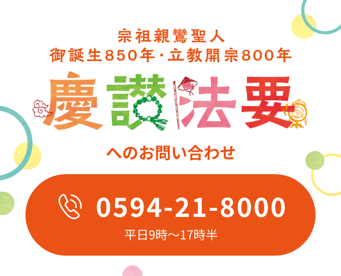 宗祖親鸞聖人御誕生850年 立教開宗八百年慶讃事業行事 へのお問い合わせ 0594-21-8000 平日9時〜17時半