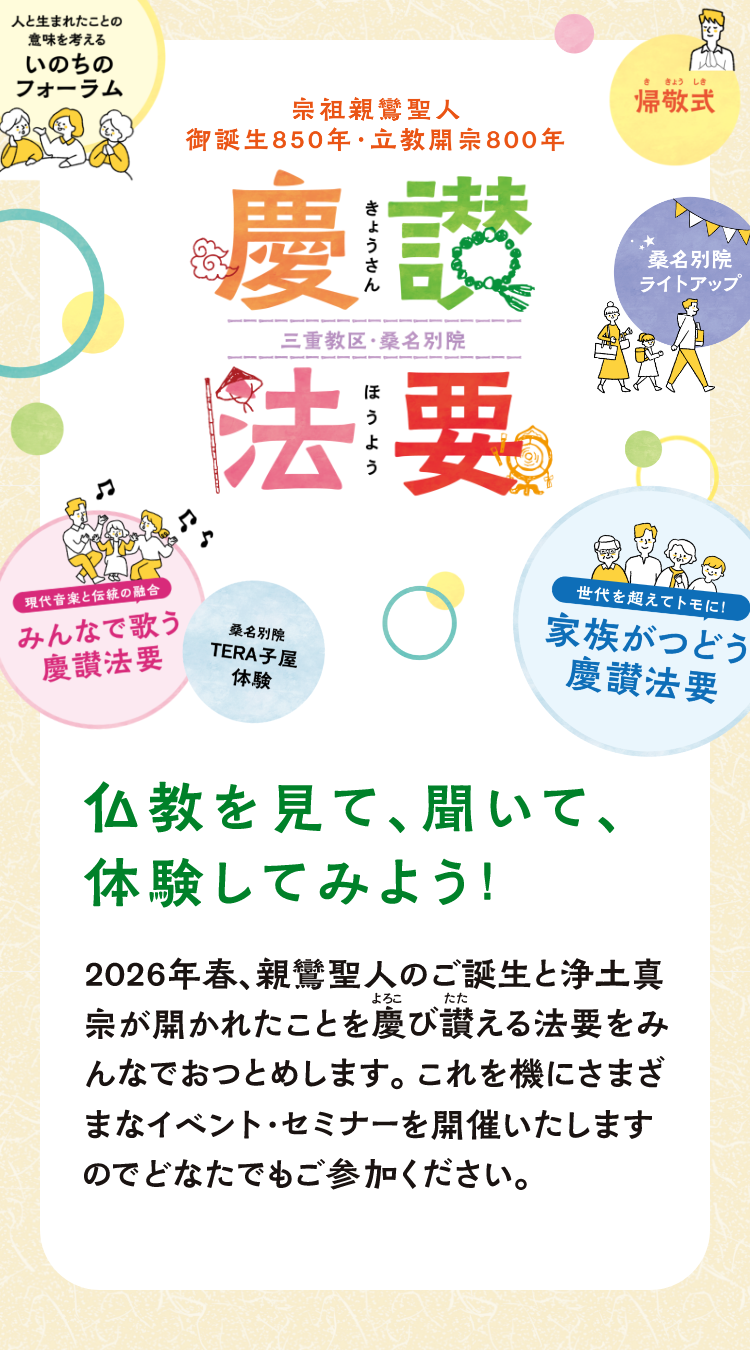 宗祖親鸞聖人 御誕生850年・立教開宗800年 慶讃法要(きょうさんほうよう) 三重教区・桑名別院 仏教を見て、聞いて、体験してみよう! 2026年春、親鸞聖人のご誕生と浄土真宗が開かれたことを慶び讃える法要をみんなでおつとめします。これを機にさまざまなイベント・セミナーを開催いたしますのでどなたでもご参加ください。 「人と生まれたことの意味を考える いのちのフォーラム」「桑名別院ライトアップ」「桑名別院TERA子屋体験」「帰敬式(ききょうしき)」「現代音楽と伝統の融合 みんなで歌う慶讃法要」「世代を超えてトモに!家族がつどう慶讃法要」
